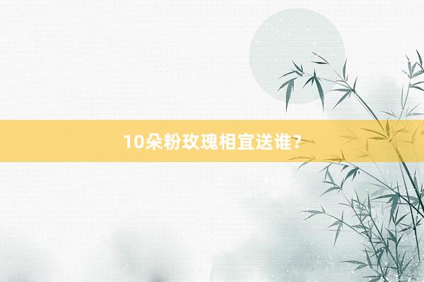 10朵粉玫瑰相宜送谁？